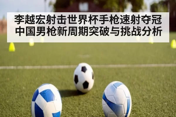 李越宏射击世界杯手枪速射夺冠 中国男枪新周期突破与挑战分析